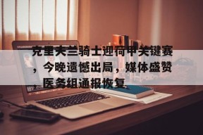 克里夫兰骑士迎荷甲关键赛，今晚遗憾出局，媒体盛赞，医务组通报恢复的简单介绍