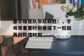 爱游戏登陆入口-塞尔维亚队带队取胜！，字母哥重要时刻晋级下一阶段再创辉煌时刻的简单介绍